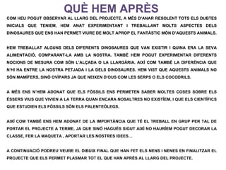 QUÈ HEM APRÈS
COM HEU POGUT OBSERVAR AL LLARG DEL PROJECTE, A MÉS D’ANAR RESOLENT TOTS ELS DUBTES
INICIALS QUE TENIEM, HEM ANAT EXPERIMENTANT I TREBALLANT MOLTS ASPECTES DELS
DINOSAURES QUE ENS HAN PERMET VIURE DE MOLT APROP EL FANTÀSTIC MÓN D’AQUESTS ANIMALS.


HEM TREBALLAT ALGUNS DELS DIFERENTS DINOSAURES QUE VAN EXISTIR I QUINA ERA LA SEVA
ALIMENTACIÓ, COMPARANT-LA AMB LA NOSTRA. TAMBÉ HEM POGUT EXPERIMENTAR DIFERENTS
NOCIONS DE MESURA COM SÓN L’ALÇADA O LA LLARGÀRIA. AIXÍ COM TAMBÉ LA DIFERÈNCIA QUE
N’HI HA ENTRE LA NOSTRA PETJADA I LA DELS DINOSAURES. HEM VIST QUE AQUESTS ANIMALS NO
SÓN MAMÍFERS, SINÓ OVÍPARS JA QUE NEIXEN D’OUS COM LES SERPS O ELS COCODRILS.


A MÉS ENS N’HEM ADONAT QUE ELS FÒSSILS ENS PERMETEN SABER MOLTES COSES SOBRE ELS
ÉSSERS VIUS QUE VIVIEN A LA TERRA QUAN ENCARA NOSALTRES NO EXISTÍEM, I QUE ELS CIENTÍFICS
QUE ESTUDIEN ELS FÒSSILS SÓN ELS PALENTEÒLEGS.


AIXÍ COM TAMBÉ ENS HEM ADONAT DE LA IMPORTÀNCIA QUE TÉ EL TREBALL EN GRUP PER TAL DE
PORTAR EL PROJECTE A TERME, JA QUE SINÓ HAGUÉS SIGUT AIXÍ NO HAURÍEM POGUT DECORAR LA
CLASSE, FER LA MAQUETA , APORTAR LES NOSTRES IDEES…


A CONTINUACIÓ PODREU VEURE EL DIBUIX FINAL QUE HAN FET ELS NENS I NENES EN FINALITZAR EL
PROJECTE QUE ELS PERMET PLASMAR TOT EL QUE HAN APRÈS AL LLARG DEL PROJECTE.
 