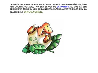 DESPRÉS DEL PATI I UN COP APORTADES LES NOSTRES PREFERÈNCIES, VAM
FER L’ÚLTIMA VOTACIÓ, I VA SER EL VOT DE LA PATRICIA EL QUE VA SER
DECISIU PER TRIAR EL NOM DE LA NOSTRA CLASSE. A PARTIR D’ARA SOM LA
CLASSE DELS DINOSAURES.
 