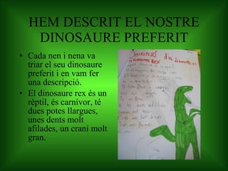 HEM DESCRIT EL NOSTRE DINOSAURE PREFERIT Cada nen i nena va triar el seu dinosaure preferit i en vam fer una descripció. El dinosaure rex és un rèptil, és carnívor, té dues potes llargues, unes dents molt afilades, un crani molt gran. 