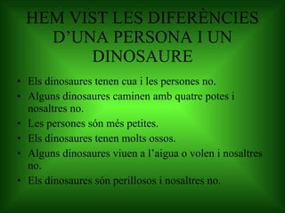 HEM VIST LES DIFERÈNCIES D’UNA PERSONA I UN DINOSAURE Els dinosaures tenen cua i les persones no. Alguns dinosaures caminen amb quatre potes i nosaltres no. Les persones són més petites. Els dinosaures tenen molts ossos. Alguns dinosaures viuen a l’aigua o volen i nosaltres no. Els dinosaures són perillosos i nosaltres no. 