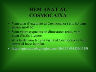 HEM ANAT AL COSMOCAIXA Vam anar d’excursió al Cosmocaixa i ens ho vam passar molt bé.  Vam veure esquelets de dinosaures reals, vam tocar fóssils i icnites. A la tarda vam fer una visita al Cosmocaixa i vam entrar al bosc inundat. https://picasaweb.google.com/106124894456071901858/EXCURSIOALCOSMOCAIXA?feat=flashalbum - 5667853258487201106 