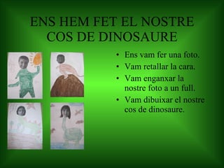 ENS HEM FET EL NOSTRE COS DE DINOSAURE Ens vam fer una foto. Vam retallar la cara. Vam enganxar la  nostre foto a un full.  Vam dibuixar el nostre cos de dinosaure. 