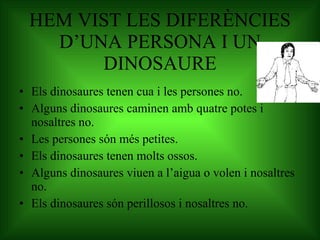 HEM VIST LES DIFERÈNCIES D’UNA PERSONA I UN DINOSAURE Els dinosaures tenen cua i les persones no. Alguns dinosaures caminen amb quatre potes i nosaltres no. Les persones són més petites. Els dinosaures tenen molts ossos. Alguns dinosaures viuen a l’aigua o volen i nosaltres no. Els dinosaures són perillosos i nosaltres no. 