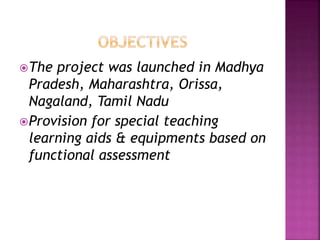 The project was launched in Madhya
Pradesh, Maharashtra, Orissa,
Nagaland, Tamil Nadu
Provision for special teaching
learning aids & equipments based on
functional assessment
 