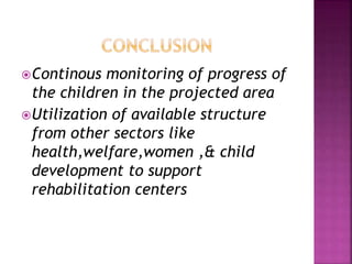 Continous monitoring of progress of
the children in the projected area
Utilization of available structure
from other sectors like
health,welfare,women ,& child
development to support
rehabilitation centers
 