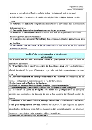 CP PUIG D’EN VALLS.
                                                                              Projecte de direcció.
                                                                        Eduvigis Sánchez Meroño.

avançar la convivència al Centre; en l’intel·lectual i professional, amb la constant

actualització de coneixements, tècniques, estratègies i metodologies. Apostar per les

CCBB.
11- Potenciar les activitats complementàries i afavorir la participació dels alumnes i dels/

de les pares/mares.
12- Consolidar la participació del centre en projectes europeus.
13- Potenciar la formació en centres com una eina molt eficaç per afavorir el normal

desenvolupament de l’activitat escolar
14- Integrar un nou sistema informatitzat de gestió acadèmica i de comunicació amb

les famílies.
15- Optimitzar    els recursos de la secretaria en tots els aspectes de funcionament
acadèmic i burocràtic.

                    Àmbit d’intervenció respecte a la convivència.
                                  OBJECTIUS
16- Afavorir una vida del Centre més dinàmica i participativa per mitjà de totes les

estructures de l’escola.
17- Organitzar entre el claustre sessions de dinàmica de grup una vegada al mes per

afavorir la cohesió del grup. (Risoteràpia, ioga, tallers de ball, expressió corporal, cant

coral, …).
18-Continuar treballant: la corresponsabilització de l’alumnat en l’elaboració de les

normes i en la presa de decisions seguint el Pla de Convivència.
19- Continuar amb el Projecte de Mediació.
20- Realitzar un control exhaustiu del possible “absentisme escolar”,.
21- Donar resposta al tractament específic que reclama l’alumnat immigrant.
22- Incentivar la Junta de Delegats i de donar més protagonisme als delegants

permitint que assisteixen els delegats de sisè a les sessions del Consell escolar del

Centre.
23- Mantenir el més estret contacte, la major rapidesa en la transmissió d’informació

i una gran transparència amb les famílies de l’alumnat. Si som capaços de complir

aquestes tres condicions, entre d’altres, donarem un bon servei als usuaris i per afegiment

haurem aconseguit de sortejar una potencial font de conflictes.
24- Mantenir òptimes relacions amb l’AMPA.



                                             15
 