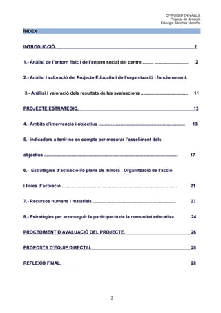 CP PUIG D’EN VALLS.
                                                                                                              Projecte de direcció.
                                                                                                        Eduvigis Sánchez Meroño.

ÍNDEX


INTRODUCCIÓ.                                                                                                                  2


1.- Anàlisi de l’entorn físic i de l’entorn social del centre ......... ...........................                              2


2.- Anàlisi i valoració del Projecte Educatiu i de l’organització i funcionament.


3.- Anàlisi i valoració dels resultats de les avaluacions ......................................                              11


PROJECTE ESTRATÈGIC.                                                                                                          13


4.- Àmbits d’intervenció i objectius ......................................................................                  13


5.- Indicadors a tenir-ne en compte per mesurar l’assoliment dels


objectius ............................................................................................................     17


6.- Estratègies d’actuació i/o plans de millora . Organització de l’acció


i línies d’actuació .............................................................................................           21


7.- Recursos humans i materials ...................................................................                         23


8.- Estratègies per aconseguir la participació de la comunitat educativa.                                                   24


PROCEDIMENT D’AVALUACIÓ DEL PROJECTE.                                                                                       26


PROPOSTA D’EQUIP DIRECTIU.                                                                                                  28


REFLEXIÓ FINAL.                                                                                                             28




                                                                  2
 