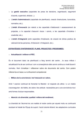 CP PUIG D’EN VALLS.
                                                                               Projecte de direcció.
                                                                         Eduvigis Sánchez Meroño.

o La gestió executiva (capacitats de presa de decisions, organització, seguiment

   d’acords, supervisió, eficàcia ..).

o L’àmbit d’administració (capacitats de planificació, creació d’estructures, burocràcia,

   normativa, etc.).

o L’àmbit d’innovació (en relació a les capacitats d’elaboració i assessorament de

   projectes, a la capacitat d’assumir riscos i canvis, a les capacitats d’iniciativa i

   creativitat, etc.).

o L’àmbit d’integració (amb capacitats d’implicació, de creació de climes positius de

   valoració de les persones, d’interacció i d’integració, etc.).


ESTRATÈGIES D’INTERVENCIÓ: PLANS, PROJECTES I PROGRAMES:


o Actualització i millorar el PEC.


És el document bàsic de planificació a llarg termini del centre , la seua millora i

actualització ha de ser contínua i com a conseqüència dels canvis continus a nivell docent i

normatiu. Hem d’analitzar i reflexionar sobre els documents del centre. Com podem

millorar-los en base a un enfocament competencial.


o Millora de la convivència i de l’educació en valors.


Amb l’ exercici continuat de fomentar la llibertat i el respecte als altres i a un mateix

s’aconseguiran els hàbits, els valors i les actituds necessàries per a una convivència rica i

amb formes d’actuar responsables.


o Atenció a la diversitat, qualitat i millora del rendiment.


La diversitat de l’alumnat és una realitat al nostre centre per aquest motiu es continuarà

recolzant el treball de l’Equip de suport, l’acció tutorial eficient, les adaptacions curriculars

                                              21
 