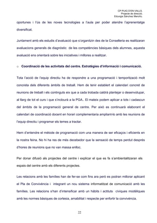 CP PUIG D’EN VALLS.
                                                                              Projecte de direcció.
                                                                        Eduvigis Sánchez Meroño.

oportunes i l’ús de les noves tecnologies a l’aula per poder atendre l’aprenentatge

diversificat.


Juntament amb els estudis d’avaluació que s’organitzin des de la Conselleria es realitzaran

avaluacions generals de diagnòstic de les competències bàsiques dels alumnes, aquesta

avaluació ens orientarà sobre les iniciatives i millores a realitzar.


o Coordinació de les activitats del centre. Estratègies d’informació i comunicació.


Tota l’acció de l’equip directiu ha de respondre a una programació i temporització molt

concreta dels diferents àmbits de treball. Hem de tenir establert el calendari concret de

reunions de treball i els continguts eix que a cada trobada caldrà plantejar o desenvolupar,

al llarg de tot el curs i que s’inclourà a la PGA.. El mateix podem aplicar a tots i cadascun

del àmbits de la programació general de centre. Per això es continuarà elaborant el

calendari de coordinació docent en horari complementaria ampliant-lo amb les reunions de

l’equip directiu i programar els temes a tractar.


Hem d’entendre el mètode de programació com una manera de ser eficaços i eficients en

la nostra feina. No hi ha res de més decebedor que la sensació de temps perdut després

d’hores de reunions que no van massa enlloc.


Per donar difusió als projectes del centre i explicar el que es fa s’ambientalitzaran els

espais del centre amb els diferents projectes.


Les relacions amb les famílies han de fer-se com fins ara però es podran millorar aplicant

el Pla de Convivència i integrant un nou sistema informatitzat de comunicació amb les

famílies. Les relacions s’han d’intensificar amb un hàbits i actituts cíviques modèliques

amb les normes bàsiques de cortesia, amabilitat i respecte per enfortir la convivència.



                                              22
 