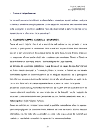 CP PUIG D’EN VALLS.
                                                                               Projecte de direcció.
                                                                         Eduvigis Sánchez Meroño.

o Formació del professorat.


La formació permanent contribueix a millorar la labor docent per aquest motiu es recolçarà

la formació en centres amb propostes de cursos específics relacionats amb: la millora de la

lecto-escriptura i el rendiment acadèmic, l’atenció a la diversitat, la convivència i les noves

tecnologies de la informació i de la comunicació.


7.- RECURSOS HUMANS, MATERIALS i ECONÒMICS.

Sense el suport, l’ajuda i fins i tot la complicitat del professorat cap projecte no serà

,factible; la participació i el recolzament del Claustre són imprescindibles. Però l’element

clau en el bon funcionament de qualsevol centre és, sens dubte, l’equip directiu. Crec que

no exagero en afirmar que la missió més complicada per a qualsevol Director o Directora

és la de formar un bon equip directiu, i és clau la figura del Caps d’estudis.

La Comissió de coordinació pedagògica, l’equip de suport, els equips de cicle, les Tutores i

els Tutors, l’equip de suport, la Comissió lingüística, el claustre i el Consell escolar són els

instruments regulars de desenvolupament de les tasques educatives i de la participació

dels diferents sectors de la comunitat escolar i, com a tals, són el suport de les quals ha de

cercar el/la Director/a, alhora que juguen també en el paper de control de la gestió.

Els serveis socials dels Ajuntaments i els membres de l’EOEP, amb els quals treballem de

manera altament coordinada, fan una funció clau en la detecció i en la resolució de

situacions potencialment conflictives (absentisme escolar, famílies desestructurades, etc.).

Tot això pel que fa als recursos humans.

Quant als materials, és necessari fer un estudi ja que hi ha materials que s’han de reposar,

per exemple joguines de Educació Infantil, material de l’aula de música, dotació d’equips

informàtics, etc. Sol·licitar als coordinadors de cicle i als responsables de material que

realitzin un inventari de necessitats de reparació i de noves adquisicions.



                                             23
 