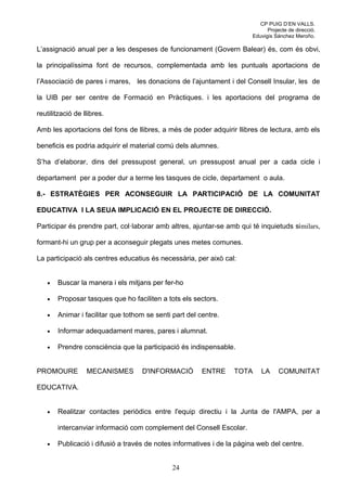 CP PUIG D’EN VALLS.
                                                                             Projecte de direcció.
                                                                       Eduvigis Sánchez Meroño.

L’assignació anual per a les despeses de funcionament (Govern Balear) és, com és obvi,

la principalíssima font de recursos, complementada amb les puntuals aportacions de

l’Associació de pares i mares, les donacions de l’ajuntament i del Consell Insular, les de

la UIB per ser centre de Formació en Pràctiques. i les aportacions del programa de

reutilització de llibres.

Amb les aportacions del fons de llibres, a més de poder adquirir llibres de lectura, amb els

beneficis es podria adquirir el material comú dels alumnes.

S’ha d’elaborar, dins del pressupost general, un pressupost anual per a cada cicle i

departament per a poder dur a terme les tasques de cicle, departament o aula.

8.- ESTRATÈGIES PER ACONSEGUIR LA PARTICIPACIÓ DE LA COMUNITAT

EDUCATIVA I LA SEUA IMPLICACIÓ EN EL PROJECTE DE DIRECCIÓ.

Participar és prendre part, col·laborar amb altres, ajuntar-se amb qui té inquietuds similars,

formant-hi un grup per a aconseguir plegats unes metes comunes.

La participació als centres educatius és necessària, per això cal:


   •   Buscar la manera i els mitjans per fer-ho

   •   Proposar tasques que ho faciliten a tots els sectors.

   •   Animar i facilitar que tothom se senti part del centre.

   •   Informar adequadament mares, pares i alumnat.

   •   Prendre consciència que la participació és indispensable.


PROMOURE          MECANISMES       D'INFORMACIÓ         ENTRE    TOTA     LA      COMUNITAT

EDUCATIVA.


   •   Realitzar contactes periòdics entre l'equip directiu i la Junta de l'AMPA, per a

       intercanviar informació com complement del Consell Escolar.

   •   Publicació i difusió a través de notes informatives i de la pàgina web del centre.


                                              24
 