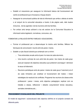 CP PUIG D’EN VALLS.
                                                                             Projecte de direcció.
                                                                       Eduvigis Sánchez Meroño.

   •   Establir el mecanisme per assegurar la informació bàsica del funcionament del

       centre al professorat que s'incorpora a l'equip docent.

   •   Assegurar la comunicació pública de tota la informació que arriba o afecta al centre

       o al conjunt de la comunitat educativa a través d ela pàgina web, dels taulers

       d’anuncis, de les agendes i de les reunions amb les famílies.

   •   Fer arribar amb temps suficient a tos els sectors de la Comunitat Educativa la

       informació sobre legislació, normatives, concursos, etc.


FOMENTAR LA RELACIÓ ENTRE FAMÍLIES I EDUCADORS..


   •   Formar el professorat per a desenvolupar la tutoria amb famílies. Millorar les

       tècniques de comunicació i reunió amb els pares i mares.

   •   Establir un pla d'acció tutorial que contempli com a mínim:

          o   Tres entrevistes anuals amb el pare i la mare de cada alumne/a .

          o   Una reunió a principi de curs amb tots els pares i les mares de cada grup-

              aula per exposar els objectius educatius que pretenem aconseguir i demanar

              la seua col·laboració.

          o   Reunions periòdiques amb els pares i mares de cada grup d' alumnat (a la fi

              de cada trimestre) per analitzar el funcionament del mateix i trobar

              estratègies de resolució de conflictes. Programar les reunions de classe entre

              professorat i pares i mares, amb objectius pedagògics: explicar com es

              treballa a classe, reflexionar i debatre conjuntament temes educatius,

              xerrades orientatives,etc...


PROCEDIMENT D’AVALUACIÓ DEL PROJECTE

El model de seguiment i autoavaluació dels objectius definits en el projecte constarà de

diferents parts:

                                             25
 