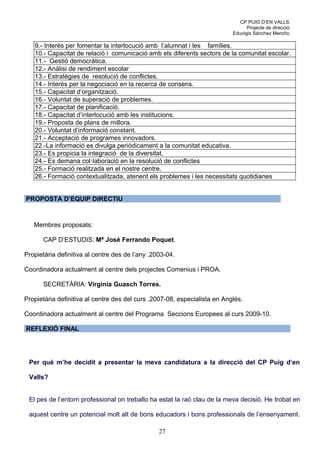 CP PUIG D’EN VALLS.
                                                                                 Projecte de direcció.
                                                                           Eduvigis Sánchez Meroño.

   9.- Interès per fomentar la interlocució amb l’alumnat i les famílies.
   10.- Capacitat de relació i comunicació amb els diferents sectors de la comunitat escolar.
   11.- Gestió democràtica.
   12.- Anàlisi de rendiment escolar
   13.- Estratègies de resolució de conflictes.
   14.- Interès per la negociació en la recerca de consens.
   15.- Capacitat d’organització.
   16.- Voluntat de superació de problemes.
   17.- Capacitat de planificació.
   18.- Capacitat d’interlocució amb les institucions.
   19.- Proposta de plans de millora.
   20.- Voluntat d’informació constant.
   21.- Acceptació de programes innovadors.
   22.-La informació es divulga periòdicament a la comunitat educativa.
   23.- Es propicia la integració de la diversitat.
   24.- Es demana col·laboració en la resolució de conflictes
   25.- Formació realitzada en el nostre centre.
   26.- Formació contextualitzada, atenent els problemes i les necessitats quotidianes


PROPOSTA D’EQUIP DIRECTIU



   Membres proposats:

      CAP D’ESTUDIS: Mª José Ferrando Poquet.

Propietària definitiva al centre des de l’any .2003-04.

Coordinadora actualment al centre dels projectes Comenius i PROA.

      SECRETÀRIA: Virginia Guasch Torres.

Propietària definitiva al centre des del curs .2007-08, especialista en Anglés.

Coordinadora actualment al centre del Programa Seccions Europees al curs 2009-10.

REFLEXIÓ FINAL




 Per què m’he decidit a presentar la meva candidatura a la direcció del CP Puig d’en

 Valls?


 El pes de l’entorn professional on treballo ha estat la raó clau de la meva decisió. He trobat en

 aquest centre un potencial molt alt de bons educadors i bons professionals de l’ensenyament.

                                                 27
 
