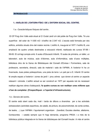 CP PUIG D’EN VALLS.
                                                                                 Projecte de direcció.
                                                                           Eduvigis Sánchez Meroño.

      ÍNTRODUCCIÓ



     1.- ANÀLISI DE L’ENTORN FÍSIC I DE L’ENTORN SOCIAL DEL CENTRE.


     1.a.- Característiques físiques del centre..


El CP Puig d’en Valls està situat al C/ Ciutat Jardí s/n del poble de Puig d’en Valls. Té una

superfície del solar de 11.500 m2 i d’edifici de 2.347 m2. L’escola està formada per dos

edificis, ambdós situats dins del mateix recinte. L’edifici A, inaugurat el 1977 i l’edifici B, una

ampliació de quatre unitats destinades a educació infantil, realitzada els cursos 97-98 i

99-00. El col·legi compta amb: 6 aules d’Educació Infantil, 15 aules de primària, un taller, un

laboratori, aula de música, aula d’idiomes, aula d’informàtica, sala d’usos múltiples,

biblioteca dins de la Xarxa de Biblioteques del Consell d’Eivissa i Formentera, sala de

professors, secretaria, direcció, sala de material i sala de l’APiMA. A l’exterior hi ha un

hivernacle, dues pistes poliesportives, una pista de terra i un pati per a E. Infantil. El centre

té amplis espais a l’exterior i zones de jardí i prou arbres que donen al centre un aspecte

relaxant i còmode. L’edifici actual va ser construït en 1977 per aquesta raó és necessari

realitzar algunes obres d’adequació, fa quatre cursos es van realitzar unes millores que

s’han de completar. (S’especifiquen a l’apartat d’infraestructures).


1.b.- Serveis del centre..

El centre està obert cada dia, matí i tarda de dilluns a divendres           per a les activitats

extraescolars (activitats esportives, de català, de pintura, de psicomotricitat, de conta contes,

de teatre, ...) que l’APiMA i l’ajuntament organitzen     (handbol, Escoles obertes, atletisme,

Contacontes     i català) sempre que hi hagi demanda, programa PROA i a més de la

biblioteca pública integrada en la Xarxa de biblioteques del Consell Insular. A més el centre




                                                3
 