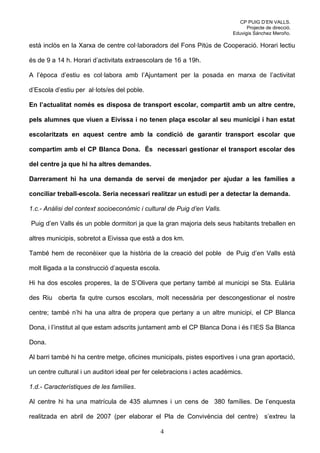 CP PUIG D’EN VALLS.
                                                                                Projecte de direcció.
                                                                          Eduvigis Sánchez Meroño.

està inclòs en la Xarxa de centre col·laboradors del Fons Pitús de Cooperació. Horari lectiu

és de 9 a 14 h. Horari d’activitats extraescolars de 16 a 19h.

A l’època d’estiu es col·labora amb l’Ajuntament per la posada en marxa de l’activitat

d’Escola d’estiu per al·lots/es del poble.

En l’actualitat només es disposa de transport escolar, compartit amb un altre centre,

pels alumnes que viuen a Eivissa i no tenen plaça escolar al seu municipi i han estat

escolaritzats en aquest centre amb la condició de garantir transport escolar que

compartim amb el CP Blanca Dona. És necessari gestionar el transport escolar des

del centre ja que hi ha altres demandes.

Darrerament hi ha una demanda de servei de menjador per ajudar a les famílies a

conciliar treball-escola. Seria necessari realitzar un estudi per a detectar la demanda.

1.c.- Anàlisi del context socioeconòmic i cultural de Puig d’en Valls.

Puig d’en Valls és un poble dormitori ja que la gran majoria dels seus habitants treballen en

altres municipis, sobretot a Eivissa que està a dos km.

També hem de reconèixer que la història de la creació del poble de Puig d’en Valls està

molt lligada a la construcció d’aquesta escola.

Hi ha dos escoles properes, la de S’Olivera que pertany també al municipi se Sta. Eulària

des Riu oberta fa qutre cursos escolars, molt necessària per descongestionar el nostre

centre; també n’hi ha una altra de propera que pertany a un altre municipi, el CP Blanca

Dona, i l’institut al que estam adscrits juntament amb el CP Blanca Dona i és l’IES Sa Blanca

Dona.

Al barri també hi ha centre metge, oficines municipals, pistes esportives i una gran aportació,

un centre cultural i un auditori ideal per fer celebracions i actes acadèmics.

1.d.- Característiques de les famílies.

Al centre hi ha una matrícula de 435 alumnes i un cens de 380 famílies. De l’enquesta

realitzada en abril de 2007 (per elaborar el Pla de Convivència del centre)             s’extreu la

                                                  4
 