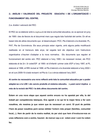 CP PUIG D’EN VALLS.
                                                                                 Projecte de direcció.
                                                                           Eduvigis Sánchez Meroño.

2.- ANÀLISI I VALORACIÓ DEL PROJECTE                  EDUCATIU I DE L’ORGANITZACIÓ I

FUNCIONAMENT DEL CENTRE.


2.a- Anàlisi i valoració del PEC.


El PEC es va elaborar amb la implicació de tota la comunitat educativa, es va aprovar en juny

de 1995 i des de llavors és el documnet marc que regula tota l’activitat del centre. En ell es

basen tots els altres documents que el desenvolupen: PCC, Pla d’atenció a la diversitat, PL,

PAT, Pla de Convivència. Els seus principis estan vigents, amb alguna petita modificació

realitzada en el transcurs dels anys; tal vegada tant els objectius com l’estructura

organitzativa s’haurien d’adaptar a la nova normativa.         Els documents que regulen el

funcionament del centre són: PEC elaborat a l’any 1995 i és necessari revisar, els PCC

elaborats el de 2n i 3r cicled’EP al 1995 i el d’Infantil i primer cicle d’EP a l’any 1997, el PL

elaborat al 1996, el RRI revisat al 1996. el Pla d’atenció a la diversitat elaborat a l’any 2002 i

en el curs 2009-10 s’està revisant i el Pla de Convivència elaborat l’any 2007.


Al centre és necessària una nova reflexió amb tota la comunitat educativa per a poder

adaptar-se a la LOE i als canvis produïts al sistema educatiu. Aquest canvi implica a

més de la revisió del PEC i la dels altres documents del centre.


Estam en una nova etapa que aquest centre encara no ha apostat per ella, la del

treball per competències bàsiques. Ens agradi o no qui té la major feina a fer som

nosaltres, els mestres ja que veiem que és necessari un canvi. El punt de partida

l’hem de posar nosaltres però sense oblidar l’entorn més proper (famílies, comunitat

local,...). Hem de partir de la nostra realitat, és per això que hem d’involucrar-nos en

unes reflexions com a centre, haurem de marcar cap a on volem anar i com ho volem

fer.



                                                6
 
