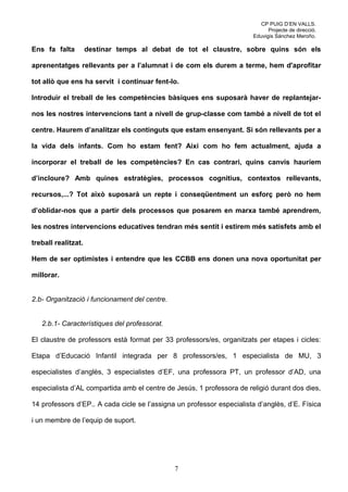 CP PUIG D’EN VALLS.
                                                                             Projecte de direcció.
                                                                       Eduvigis Sánchez Meroño.

Ens fa falta         destinar temps al debat de tot el claustre, sobre quins són els

aprenentatges rellevants per a l’alumnat i de com els durem a terme, hem d'aprofitar

tot allò que ens ha servit i continuar fent-lo.

Introduir el treball de les competències bàsiques ens suposarà haver de replantejar-

nos les nostres intervencions tant a nivell de grup-classe com també a nivell de tot el

centre. Haurem d’analitzar els continguts que estam ensenyant. Si són rellevants per a

la vida dels infants. Com ho estam fent? Així com ho fem actualment, ajuda a

incorporar el treball de les competències? En cas contrari, quins canvis hauríem

d’incloure? Amb quines estratègies, processos cognitius, contextos rellevants,

recursos,...? Tot això suposarà un repte i conseqüentment un esforç però no hem

d’oblidar-nos que a partir dels processos que posarem en marxa també aprendrem,

les nostres intervencions educatives tendran més sentit i estirem més satisfets amb el

treball realitzat.

Hem de ser optimistes i entendre que les CCBB ens donen una nova oportunitat per

millorar.


2.b- Organització i funcionament del centre.


   2.b.1- Característiques del professorat.

El claustre de professors està format per 33 professors/es, organitzats per etapes i cicles:

Etapa d’Educació Infantil integrada per 8 professors/es, 1 especialista de MU, 3

especialistes d’anglès, 3 especialistes d’EF, una professora PT, un professor d’AD, una

especialista d’AL compartida amb el centre de Jesús, 1 professora de religió durant dos dies,

14 professors d’EP.. A cada cicle se l’assigna un professor especialista d’anglès, d’E. Física

i un membre de l’equip de suport.




                                               7
 