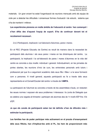 CP PUIG D’EN VALLS.
                                                                               Projecte de direcció.
                                                                         Eduvigis Sánchez Meroño.

materials. Un gran encert ha estat l’organització de reunions mensuals amb els equips de

cicle per a detectar les dificultats i consensuar formes d’actuació i de solució, sistema que

s’ha de mantenir i millorar.

 Les experiències pioneres en molts àmbits de l’educació al centre han començat i

 s’han difós des d’aquest l’equip de suport. S’ha de continuar donant tot el

 recolzament necessari.


     2.b.3 Participació, implicació i col·laboració d’alumnes, pares i mares.


 En el PEC (Projecte Educatiu de Centre) es recull de manera clara la necessitat de

 participació dels alumnes i els seus pares i mares en les dinàmiques del centre. La

 participació, la implicació i la col·laboració de pares i mares d’alumnes en la vida del

 centre es concreta a dos nivells: individual i general. Individualment, en les jornades de

 portes obertes, les reunions d’inici de curs, les entrevistes personals amb tutors i

 professorat pel que fa a seguiment acadèmic dels seus fills i filles i a la seva formació

 com a persones. A nivell general, aquesta participació es fa a través dels seus

 representants en el Consell Escolar del centre i a través de l’AMPA.


 La participació de l’alumnat es concreta a través de les assemblees d’aula, on redacten

 les seues normes i exposen els seus problemes i interessos i la Junta de Delegats que

 es celebra una vegada al trimestre i participen els alumnes des de 1r nivell d’EP fins 6’è

 d’EP.


 Ja que els canals de participació estan tan bé definits s’han de difondre més i

 estimular la participació.


 Les famílies han de poder participar més activament en el procés d’ensenyament

 dels seus fills/es, han d’implicar-les amb el PL, les hem de proporcionant més


                                               9
 