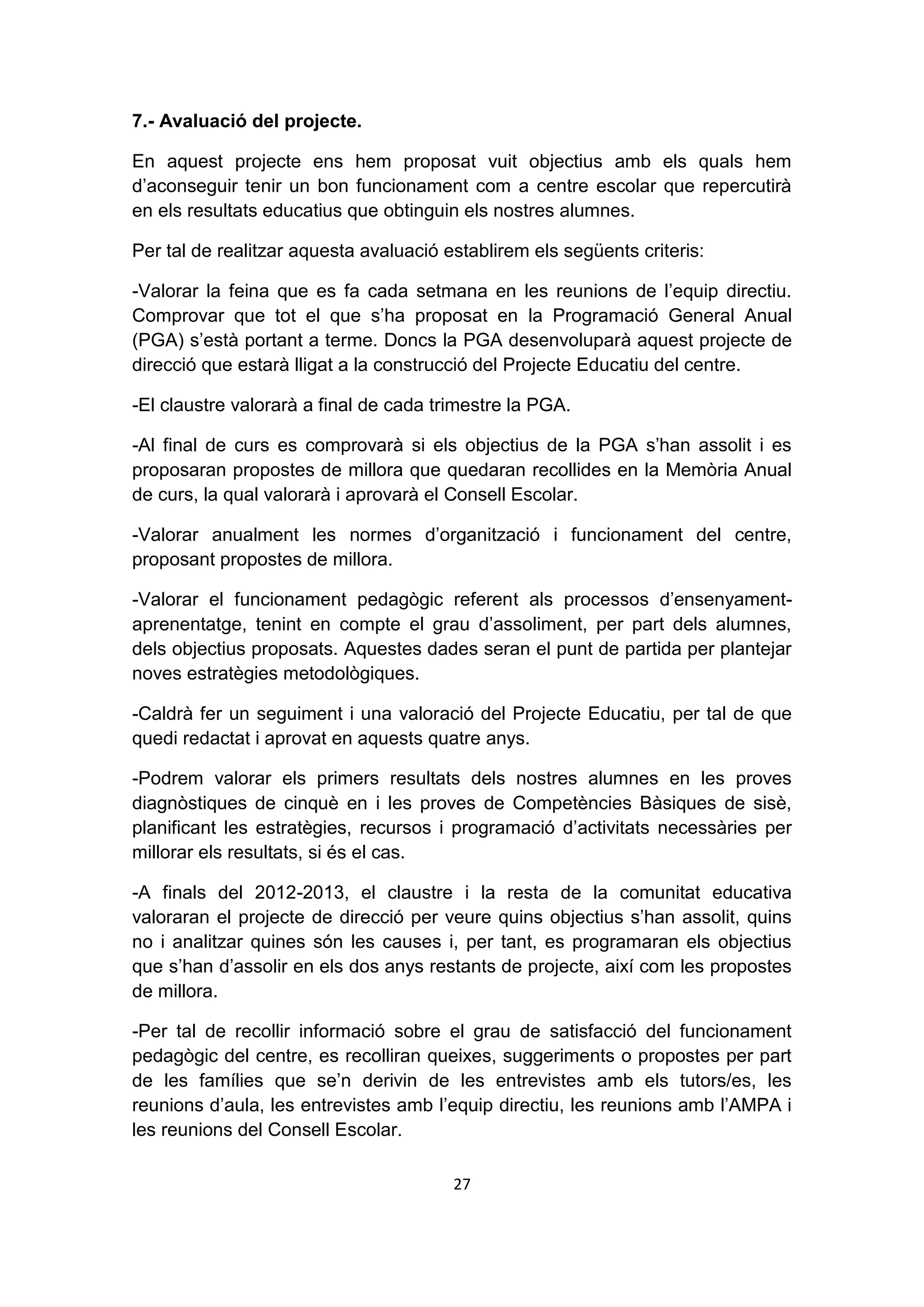 7.- Avaluació del projecte.

En aquest projecte ens hem proposat vuit objectius amb els quals hem
d’aconseguir tenir un bon funcionament com a centre escolar que repercutirà
en els resultats educatius que obtinguin els nostres alumnes.

Per tal de realitzar aquesta avaluació establirem els següents criteris:

-Valorar la feina que es fa cada setmana en les reunions de l’equip directiu.
Comprovar que tot el que s’ha proposat en la Programació General Anual
(PGA) s’està portant a terme. Doncs la PGA desenvoluparà aquest projecte de
direcció que estarà lligat a la construcció del Projecte Educatiu del centre.

-El claustre valorarà a final de cada trimestre la PGA.

-Al final de curs es comprovarà si els objectius de la PGA s’han assolit i es
proposaran propostes de millora que quedaran recollides en la Memòria Anual
de curs, la qual valorarà i aprovarà el Consell Escolar.

-Valorar anualment les normes d’organització i funcionament del centre,
proposant propostes de millora.

-Valorar el funcionament pedagògic referent als processos d’ensenyament-
aprenentatge, tenint en compte el grau d’assoliment, per part dels alumnes,
dels objectius proposats. Aquestes dades seran el punt de partida per plantejar
noves estratègies metodològiques.

-Caldrà fer un seguiment i una valoració del Projecte Educatiu, per tal de que
quedi redactat i aprovat en aquests quatre anys.

-Podrem valorar els primers resultats dels nostres alumnes en les proves
diagnòstiques de cinquè en i les proves de Competències Bàsiques de sisè,
planificant les estratègies, recursos i programació d’activitats necessàries per
millorar els resultats, si és el cas.

-A finals del 2012-2013, el claustre i la resta de la comunitat educativa
valoraran el projecte de direcció per veure quins objectius s’han assolit, quins
no i analitzar quines són les causes i, per tant, es programaran els objectius
que s’han d’assolir en els dos anys restants de projecte, així com les propostes
de millora.

-Per tal de recollir informació sobre el grau de satisfacció del funcionament
pedagògic del centre, es recolliran queixes, suggeriments o propostes per part
de les famílies que se’n derivin de les entrevistes amb els tutors/es, les
reunions d’aula, les entrevistes amb l’equip directiu, les reunions amb l’AMPA i
les reunions del Consell Escolar.

                                        27
 