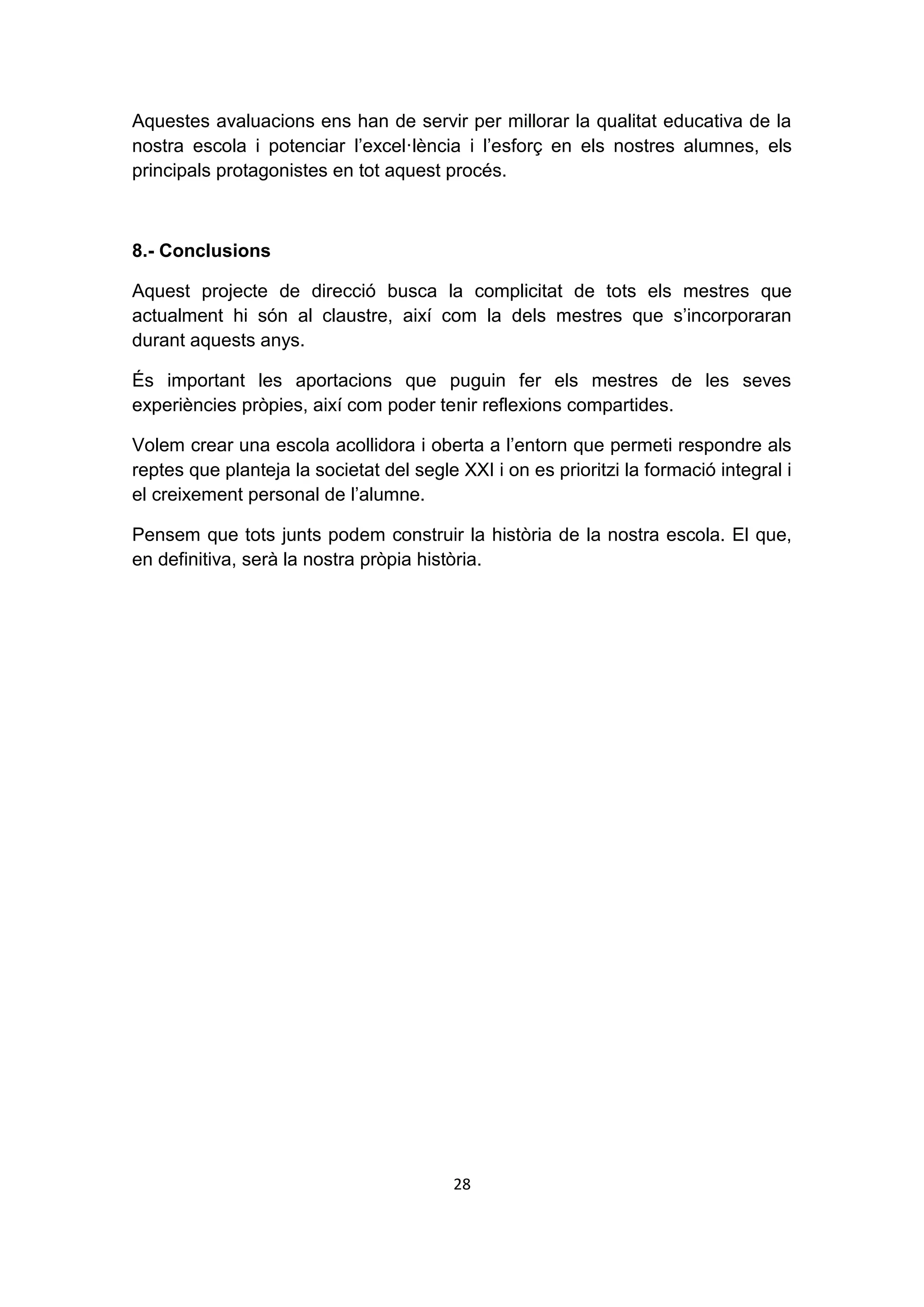 Aquestes avaluacions ens han de servir per millorar la qualitat educativa de la
nostra escola i potenciar l’excel·lència i l’esforç en els nostres alumnes, els
principals protagonistes en tot aquest procés.



8.- Conclusions

Aquest projecte de direcció busca la complicitat de tots els mestres que
actualment hi són al claustre, així com la dels mestres que s’incorporaran
durant aquests anys.

És important les aportacions que puguin fer els mestres de les seves
experiències pròpies, així com poder tenir reflexions compartides.

Volem crear una escola acollidora i oberta a l’entorn que permeti respondre als
reptes que planteja la societat del segle XXI i on es prioritzi la formació integral i
el creixement personal de l’alumne.

Pensem que tots junts podem construir la història de la nostra escola. El que,
en definitiva, serà la nostra pròpia història.




                                         28
 