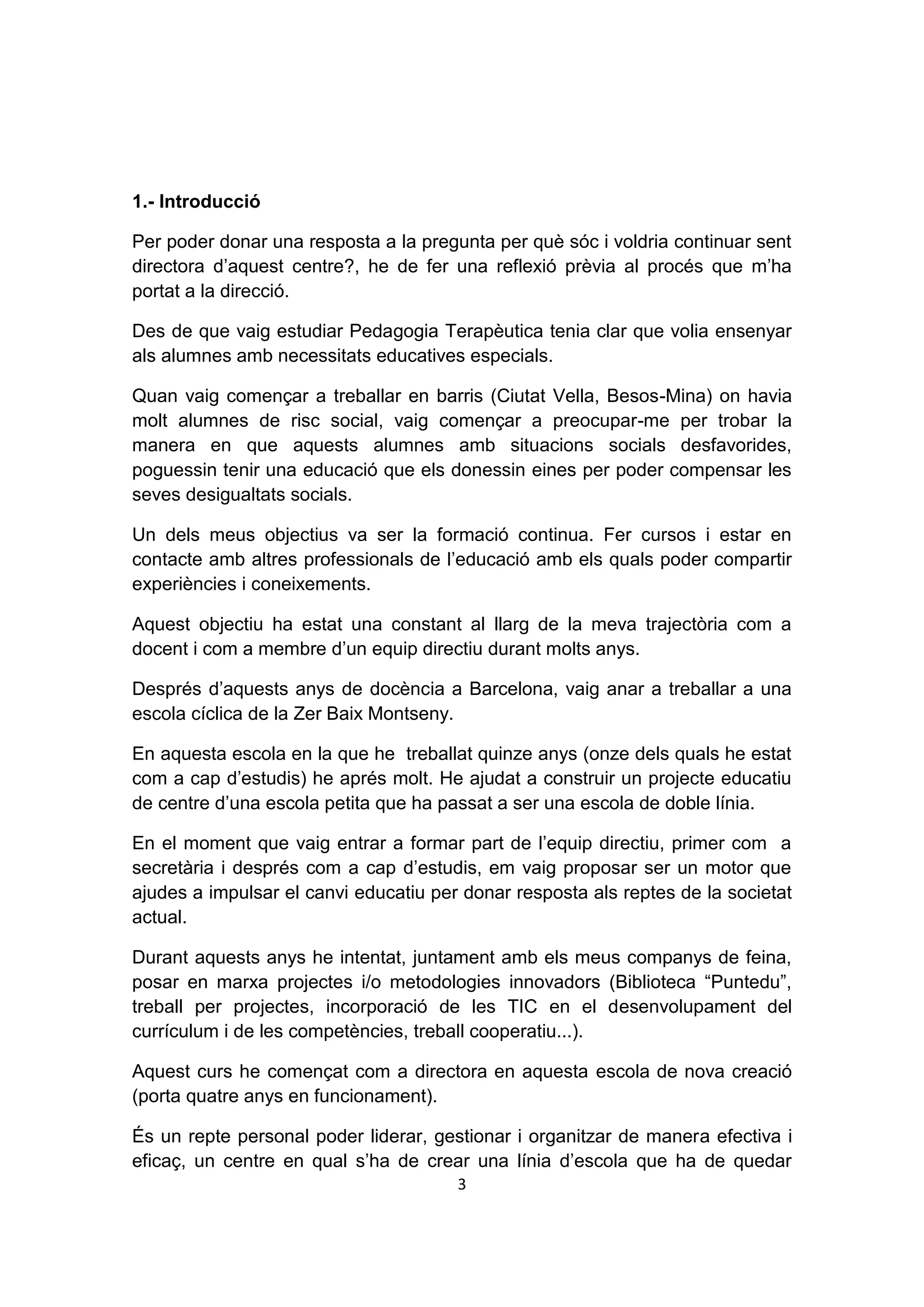1.- Introducció

Per poder donar una resposta a la pregunta per què sóc i voldria continuar sent
directora d’aquest centre?, he de fer una reflexió prèvia al procés que m’ha
portat a la direcció.

Des de que vaig estudiar Pedagogia Terapèutica tenia clar que volia ensenyar
als alumnes amb necessitats educatives especials.

Quan vaig començar a treballar en barris (Ciutat Vella, Besos-Mina) on havia
molt alumnes de risc social, vaig començar a preocupar-me per trobar la
manera en que aquests alumnes amb situacions socials desfavorides,
poguessin tenir una educació que els donessin eines per poder compensar les
seves desigualtats socials.

Un dels meus objectius va ser la formació continua. Fer cursos i estar en
contacte amb altres professionals de l’educació amb els quals poder compartir
experiències i coneixements.

Aquest objectiu ha estat una constant al llarg de la meva trajectòria com a
docent i com a membre d’un equip directiu durant molts anys.

Després d’aquests anys de docència a Barcelona, vaig anar a treballar a una
escola cíclica de la Zer Baix Montseny.

En aquesta escola en la que he treballat quinze anys (onze dels quals he estat
com a cap d’estudis) he aprés molt. He ajudat a construir un projecte educatiu
de centre d’una escola petita que ha passat a ser una escola de doble línia.

En el moment que vaig entrar a formar part de l’equip directiu, primer com a
secretària i després com a cap d’estudis, em vaig proposar ser un motor que
ajudes a impulsar el canvi educatiu per donar resposta als reptes de la societat
actual.

Durant aquests anys he intentat, juntament amb els meus companys de feina,
posar en marxa projectes i/o metodologies innovadors (Biblioteca “Puntedu”,
treball per projectes, incorporació de les TIC en el desenvolupament del
currículum i de les competències, treball cooperatiu...).

Aquest curs he començat com a directora en aquesta escola de nova creació
(porta quatre anys en funcionament).

És un repte personal poder liderar, gestionar i organitzar de manera efectiva i
eficaç, un centre en qual s’ha de crear una línia d’escola que ha de quedar
                                       3
 