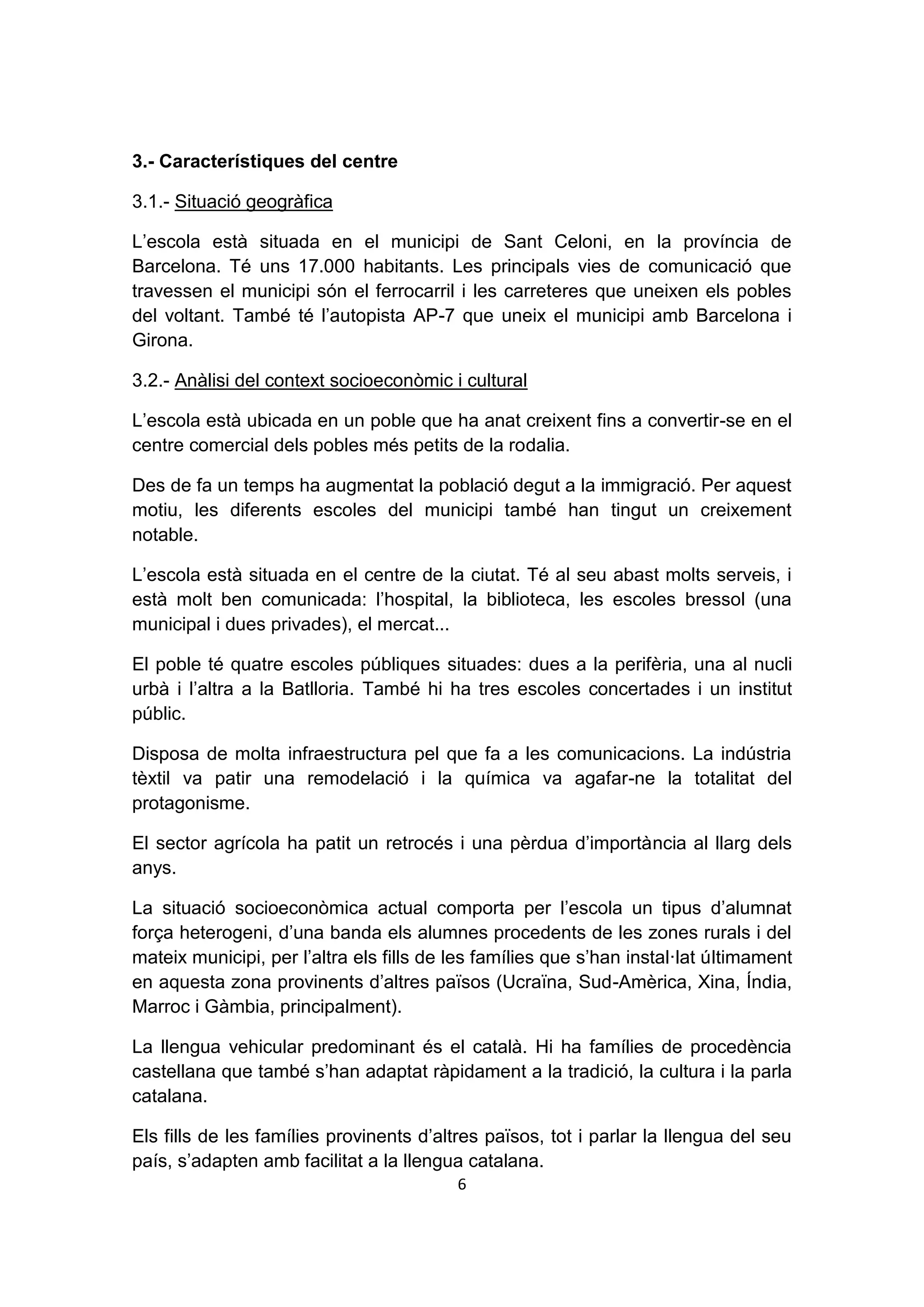 3.- Característiques del centre

3.1.- Situació geogràfica

L’escola està situada en el municipi de Sant Celoni, en la província de
Barcelona. Té uns 17.000 habitants. Les principals vies de comunicació que
travessen el municipi són el ferrocarril i les carreteres que uneixen els pobles
del voltant. També té l’autopista AP-7 que uneix el municipi amb Barcelona i
Girona.

3.2.- Anàlisi del context socioeconòmic i cultural

L’escola està ubicada en un poble que ha anat creixent fins a convertir-se en el
centre comercial dels pobles més petits de la rodalia.

Des de fa un temps ha augmentat la població degut a la immigració. Per aquest
motiu, les diferents escoles del municipi també han tingut un creixement
notable.

L’escola està situada en el centre de la ciutat. Té al seu abast molts serveis, i
està molt ben comunicada: l’hospital, la biblioteca, les escoles bressol (una
municipal i dues privades), el mercat...

El poble té quatre escoles públiques situades: dues a la perifèria, una al nucli
urbà i l’altra a la Batlloria. També hi ha tres escoles concertades i un institut
públic.

Disposa de molta infraestructura pel que fa a les comunicacions. La indústria
tèxtil va patir una remodelació i la química va agafar-ne la totalitat del
protagonisme.

El sector agrícola ha patit un retrocés i una pèrdua d’importància al llarg dels
anys.

La situació socioeconòmica actual comporta per l’escola un tipus d’alumnat
força heterogeni, d’una banda els alumnes procedents de les zones rurals i del
mateix municipi, per l’altra els fills de les famílies que s’han instal·lat últimament
en aquesta zona provinents d’altres països (Ucraïna, Sud-Amèrica, Xina, Índia,
Marroc i Gàmbia, principalment).

La llengua vehicular predominant és el català. Hi ha famílies de procedència
castellana que també s’han adaptat ràpidament a la tradició, la cultura i la parla
catalana.

Els fills de les famílies provinents d’altres països, tot i parlar la llengua del seu
país, s’adapten amb facilitat a la llengua catalana.
                                          6
 