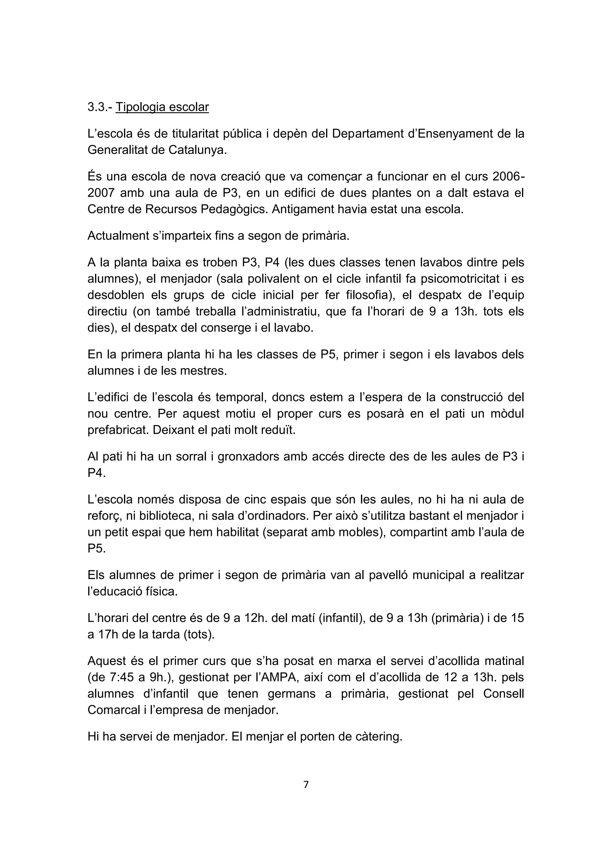 3.3.- Tipologia escolar

L’escola és de titularitat pública i depèn del Departament d’Ensenyament de la
Generalitat de Catalunya.

És una escola de nova creació que va començar a funcionar en el curs 2006-
2007 amb una aula de P3, en un edifici de dues plantes on a dalt estava el
Centre de Recursos Pedagògics. Antigament havia estat una escola.

Actualment s’imparteix fins a segon de primària.

A la planta baixa es troben P3, P4 (les dues classes tenen lavabos dintre pels
alumnes), el menjador (sala polivalent on el cicle infantil fa psicomotricitat i es
desdoblen els grups de cicle inicial per fer filosofia), el despatx de l’equip
directiu (on també treballa l’administratiu, que fa l’horari de 9 a 13h. tots els
dies), el despatx del conserge i el lavabo.

En la primera planta hi ha les classes de P5, primer i segon i els lavabos dels
alumnes i de les mestres.

L’edifici de l’escola és temporal, doncs estem a l’espera de la construcció del
nou centre. Per aquest motiu el proper curs es posarà en el pati un mòdul
prefabricat. Deixant el pati molt reduït.

Al pati hi ha un sorral i gronxadors amb accés directe des de les aules de P3 i
P4.

L’escola només disposa de cinc espais que són les aules, no hi ha ni aula de
reforç, ni biblioteca, ni sala d’ordinadors. Per això s’utilitza bastant el menjador i
un petit espai que hem habilitat (separat amb mobles), compartint amb l’aula de
P5.

Els alumnes de primer i segon de primària van al pavelló municipal a realitzar
l’educació física.

L’horari del centre és de 9 a 12h. del matí (infantil), de 9 a 13h (primària) i de 15
a 17h de la tarda (tots).

Aquest és el primer curs que s’ha posat en marxa el servei d’acollida matinal
(de 7:45 a 9h.), gestionat per l’AMPA, així com el d’acollida de 12 a 13h. pels
alumnes d’infantil que tenen germans a primària, gestionat pel Consell
Comarcal i l’empresa de menjador.

Hi ha servei de menjador. El menjar el porten de càtering.


                                          7
 