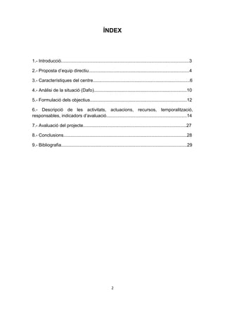 ÍNDEX



1.- Introducció......................................................................................................3

2.- Proposta d’equip directiu................................................................................4

3.- Característiques del centre.............................................................................6

4.- Anàlisi de la situació (Dafo)..........................................................................10

5.- Formulació dels objectius.............................................................................12

6.- Descripció de les activitats, actuacions, recursos, temporalització,
responsables, indicadors d’avaluació................................................................14

7.- Avaluació del projecte..................................................................................27

8.- Conclusions..................................................................................................28

9.- Bibliografia....................................................................................................29




                                                          2
 