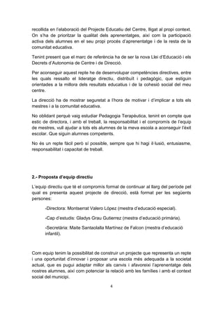 recollida en l’elaboració del Projecte Educatiu del Centre, lligat al propi context.
On s’ha de prioritzar la qualitat dels aprenentatges, així com la participació
activa dels alumnes en el seu propi procés d’aprenentatge i de la resta de la
comunitat educativa.

Tenint present que el marc de referència ha de ser la nova Llei d’Educació i els
Decrets d’Autonomia de Centre i de Direcció.

Per aconseguir aquest repte he de desenvolupar competències directives, entre
les quals ressalto el lideratge directiu, distribuït i pedagògic, que estiguin
orientades a la millora dels resultats educatius i de la cohesió social del meu
centre.

La direcció ha de mostrar seguretat a l’hora de motivar i d’implicar a tots els
mestres i a la comunitat educativa.

No oblidant perquè vaig estudiar Pedagogia Terapèutica, tenint en compte que
estic de directora, i amb el treball, la responsabilitat i el compromís de l’equip
de mestres, vull ajudar a tots els alumnes de la meva escola a aconseguir l’èxit
escolar. Que siguin alumnes competents.

No és un repte fàcil però sí possible, sempre que hi hagi il·lusió, entusiasme,
responsabilitat i capacitat de treball.




2.- Proposta d’equip directiu

L’equip directiu que té el compromís formal de continuar al llarg del període pel
qual es presenta aquest projecte de direcció, està format per les següents
persones:

      -Directora: Montserrat Valero López (mestra d’educació especial).

      -Cap d’estudis: Gladys Grau Gutierrez (mestra d’educació primària).

      -Secretària: Maite Santaolalla Martínez de Falcon (mestra d’educació
      infantil).



Com equip tenim la possibilitat de construir un projecte que representa un repte
i una oportunitat d’innovar i proposar una escola més adequada a la societat
actual, que es pugui adaptar millor als canvis i afavoreixi l’aprenentatge dels
nostres alumnes, així com potenciar la relació amb les famílies i amb el context
social del municipi.

                                         4
 