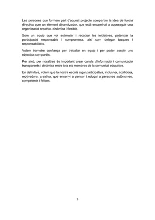 Les persones que formem part d’aquest projecte compartim la idea de funció
directiva com un element dinamitzador, que està encaminat a aconseguir una
organització creativa, dinàmica i flexible.

Som un equip que vol estimular i recolzar les iniciatives, potenciar la
participació responsable i compromesa, així com delegar tasques i
responsabilitats.

Volem trametre confiança per treballar en equip i per poder assolir uns
objectius compartits.

Per això, per nosaltres és important crear canals d’informació i comunicació
transparents i dinàmics entre tots els membres de la comunitat educativa.

En definitiva, volem que la nostra escola sigui participativa, inclusiva, acollidora,
motivadora, creativa, que ensenyi a pensar i eduqui a persones autònomes,
competents i felices.




                                         5
 