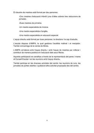 El claustre de mestres està format per deu persones:

      -Cinc mestres d’educació infantil (una d’elles cobreix tres reduccions de
      jornada).

      -Dues mestres de primària.

      -Un mestre especialista de música.

      -Una mestra especialista d’anglès.

      -Una mestra especialista en educació especial.

L’equip directiu està format per dues persones: la directora i la cap d’estudis.

L’escola disposa d’AMPA, la qual gestiona l’acollida matinal i el menjador.
També s’encarrega de la venda de llibres.

L’AMPA col·labora amb l’equip directiu i amb l’equip de mestres per millorar i
contribuir de manera positiva en l’educació dels seus fills/es.

Aquesta participació es canalitza a través de la representació del pares i mares
al Consell Escolar i en les reunions amb l’equip directiu.

També participa en les diverses activitats del centre: les reunions de curs, les
jornades de portes obertes i qualsevol altra activitat proposada des del centre.




                                         9
 