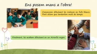 Ens posem mans a l’obra!
Comencem dibuixant les rodones en fulls blancs.
Però vèiem que tardaríem molt de temps.
Finalment, les acabem dibuixant en un Aironfix negre.
 