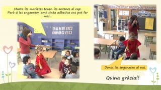 Marta les marietes tenen les antenes al cap.
Però si les enganxem amb cinta adhesiva ens pot fer
mal...
Doncs les enganxem al nas.
Quina gràcia!!
 