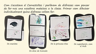 Com s’acostava el Carnestoltes i parlàvem de disfresses vam pensar
de fer-nos una nosaltres mateixos a la classe. Primer vam dibuixar
individualment quina disfressa volíem fer:
De marieta
De drac de Komodo
De la princesa Elsa De superherois, com
el Hulk
 