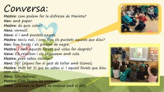 Conversa:
Mestra: com podem fer la disfressa de Marieta?
Nen: amb paper.
Mestra: de quin color?
Nens: vermell.
Nena: si i amb puntets negres.
Mestra: teniu raó, i com fem els puntets aquests que dieu?
Nen: fem forats i els pintem de negre.
Mestra: i amb aquests forats què voleu fer després?
Nena: Els retallem i els enganxem amb cola.
Mestra: però sabeu retallar?
Nens: Siii! (alguns fan el gest de tallar amb tisores).
Mestra: Molt bé! Si que en sabeu si. I aquest forats que dieu
com són?
Nens: Són rodones.
Mestra: Com farem les rodones?
Nens: (dibuixen la forma de rodona amb el dit).
 