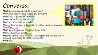 Conversa:
Mestra: com fem el cos de la marieta?
Nen: amb paper i el retallem. (ho provem)
Nena: no, el paper es trencarà.
Nena: les disfresses són de tela.
Mestra: i d’on trèiem la tela?
Nen: jo tinc un tros a casa, és vermella. (amb les mans fa
la mida).
Mestra: tu creus que ens servirà per tots.
Nen: mmmm, és petita.
Mestra: espereu tinc una cosa que potser ens serveix (els hi
ensenya una bossa de plàstic vermella).
Nens: siii!!
 