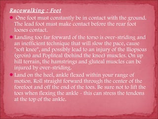 Racewalking : Feet
 One foot must constantly be in contact with the ground.
 The lead foot must make contact before the rear foot
 looses contact.
Landing too far forward of the torso is over-striding and
 an inefficient technique that will slow the pace, cause
 "soft knee", and possibly lead to an injury of the Iliopsoas
 (groin) and Popliteal (behind the knee) muscles. On up
 hill terrain, the hamstrings and gluteal muscles can be
 injured by over-striding.
Land on the heel, ankle flexed within your range of
 motion. Roll straight forward through the center of the
 forefoot and off the end of the toes. Be sure not to lift the
 toes when flexing the ankle - this can stress the tendons
 at the top of the ankle.
 