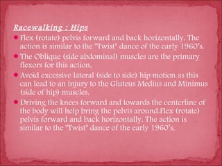 Racewalking : Hips
Flex (rotate) pelvis forward and back horizontally. The
 action is similar to the "Twist" dance of the early 1960’s.
The Oblique (side abdominal) muscles are the primary
 flexors for this action.
Avoid excessive lateral (side to side) hip motion as this
 can lead to an injury to the Gluteus Medius and Minimus
 (side of hip) muscles.
Driving the knees forward and towards the centerline of
 the body will help bring the pelvis around.Flex (rotate)
 pelvis forward and back horizontally. The action is
 similar to the "Twist" dance of the early 1960’s.
 