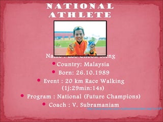 Name : Loo Choon Sieng
          Country: Malaysia
           Born: 26.10.1989
      Event : 20 km Race Walking
             (1j:29min:14s)
 Program : National (Future Champions)
        Coach : V. Subramaniam
                     http://www.kosmo.com.my/kosmo/content.asp?y=2011
 