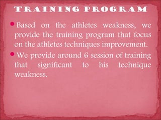 Based on the athletes weakness, we
 provide the training program that focus
 on the athletes techniques improvement.
We provide around 6 session of training
 that significant to his technique
 weakness.
 