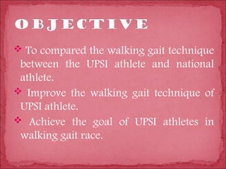  To compared the walking gait technique
 between the UPSI athlete and national
 athlete.
 Improve the walking gait technique of
 UPSI athlete.
 Achieve the goal of UPSI athletes in
 walking gait race.
 