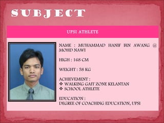 UPSI ATHLETE

NAME : MUHAMMAD HANIF BIN AWANG @
MOHD NAWI

HIGH : 168 CM

WEIGHT : 58 KG

ACHIEVEMENT :
 WALKING GAIT ZONE KELANTAN
 SCHOOL ATHLETE

EDUCATION :
DEGREE OF COACHING EDUCATION, UPSI
 