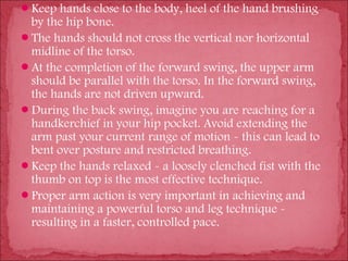 Keep hands close to the body, heel of the hand brushing
 by the hip bone.
The hands should not cross the vertical nor horizontal
 midline of the torso.
At the completion of the forward swing, the upper arm
 should be parallel with the torso. In the forward swing,
 the hands are not driven upward.
During the back swing, imagine you are reaching for a
 handkerchief in your hip pocket. Avoid extending the
 arm past your current range of motion - this can lead to
 bent over posture and restricted breathing.
Keep the hands relaxed - a loosely clenched fist with the
 thumb on top is the most effective technique.
Proper arm action is very important in achieving and
 maintaining a powerful torso and leg technique -
 resulting in a faster, controlled pace.
 