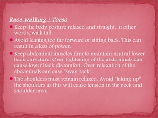 Race walking : Torso
Keep the body posture relaxed and straight. In other
 words, walk tall.
Avoid leaning too far forward or sitting back. This can
 result in a loss of power.
Keep abdominal muscles firm to maintain neutral lower
 back curvature. Over tightening of the abdominals can
 cause lower back discomfort. Over relaxation of the
 abdominals can case "sway back".
The shoulders must remain relaxed. Avoid "hiking up"
 the shoulders as this will cause tension in the neck and
 shoulder area.
 