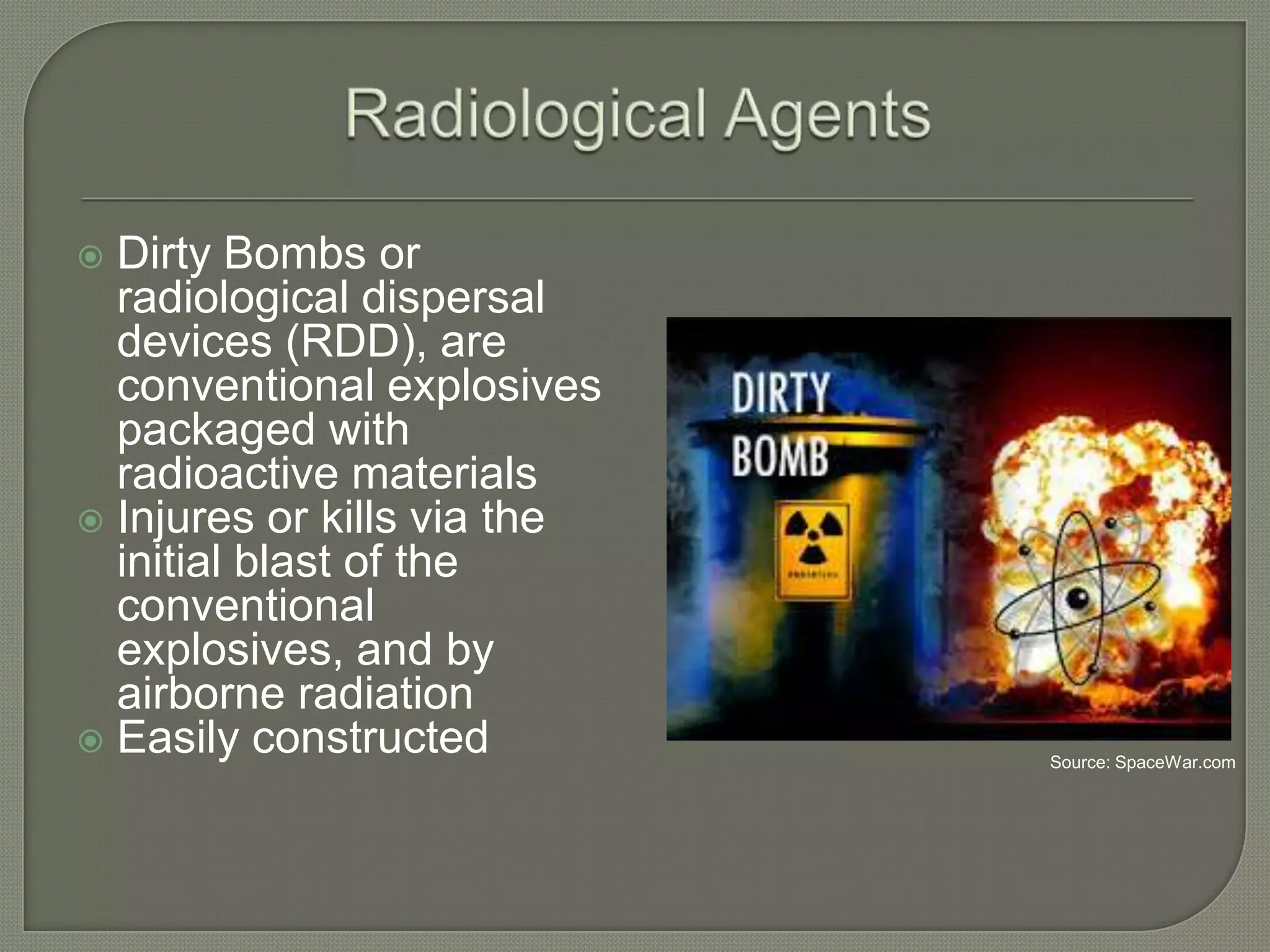 Dirty Bombs or
radiological dispersal
devices (RDD), are
conventional explosives
packaged with
radioactive materials
 Injures or kills via the
initial blast of the
conventional
explosives, and by
airborne radiation
 Easily constructed


Source: SpaceWar.com

 
