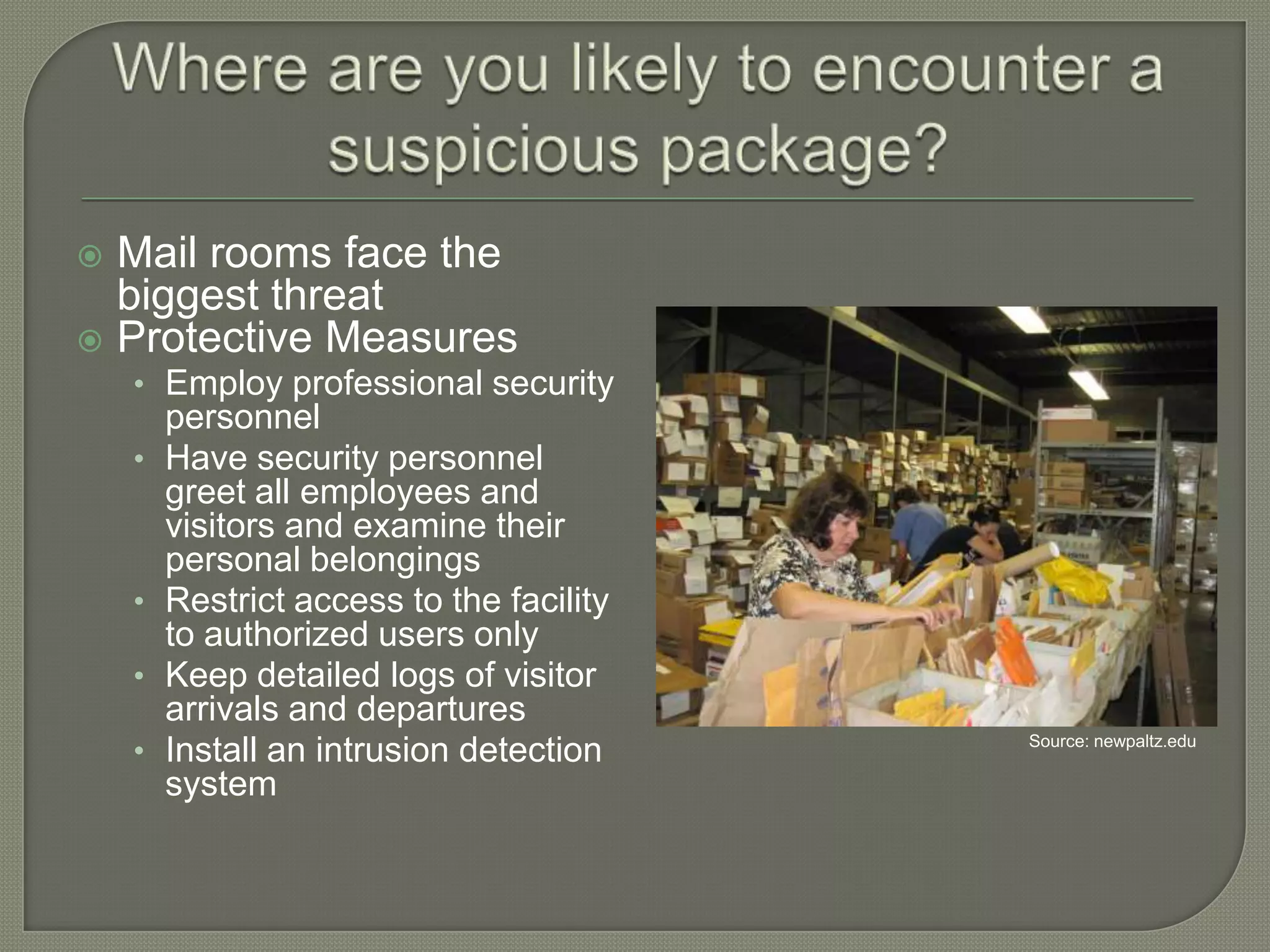 Mail rooms face the
biggest threat
 Protective Measures


• Employ professional security
•

•
•

•

personnel
Have security personnel
greet all employees and
visitors and examine their
personal belongings
Restrict access to the facility
to authorized users only
Keep detailed logs of visitor
arrivals and departures
Install an intrusion detection
system

Source: newpaltz.edu

 