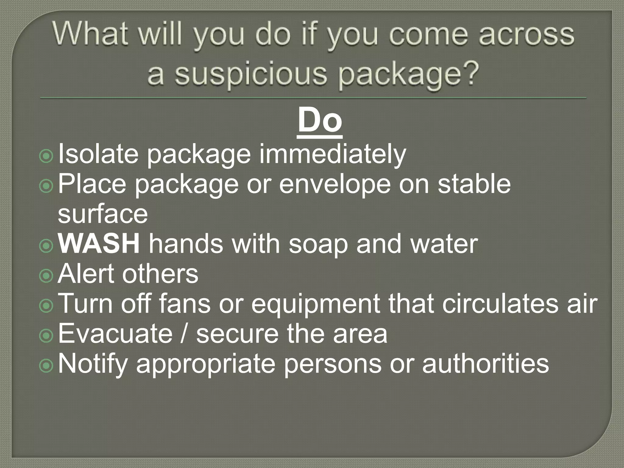 Do
 Isolate

package immediately
 Place package or envelope on stable
surface
 WASH hands with soap and water
 Alert others
 Turn off fans or equipment that circulates air
 Evacuate / secure the area
 Notify appropriate persons or authorities

 