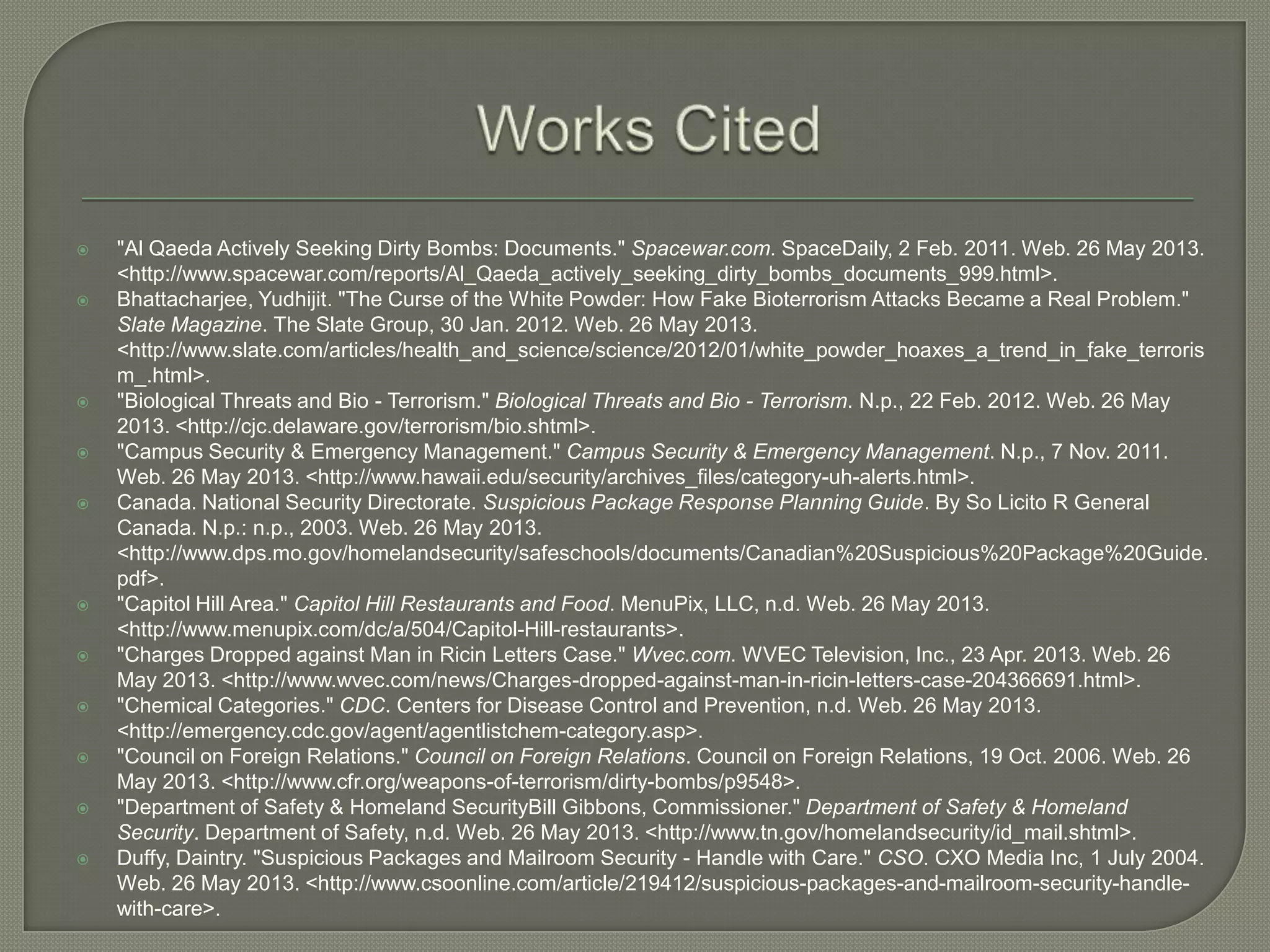 













"Al Qaeda Actively Seeking Dirty Bombs: Documents." Spacewar.com. SpaceDaily, 2 Feb. 2011. Web. 26 May 2013.
<http://www.spacewar.com/reports/Al_Qaeda_actively_seeking_dirty_bombs_documents_999.html>.
Bhattacharjee, Yudhijit. "The Curse of the White Powder: How Fake Bioterrorism Attacks Became a Real Problem."
Slate Magazine. The Slate Group, 30 Jan. 2012. Web. 26 May 2013.
<http://www.slate.com/articles/health_and_science/science/2012/01/white_powder_hoaxes_a_trend_in_fake_terroris
m_.html>.
"Biological Threats and Bio - Terrorism." Biological Threats and Bio - Terrorism. N.p., 22 Feb. 2012. Web. 26 May
2013. <http://cjc.delaware.gov/terrorism/bio.shtml>.
"Campus Security & Emergency Management." Campus Security & Emergency Management. N.p., 7 Nov. 2011.
Web. 26 May 2013. <http://www.hawaii.edu/security/archives_files/category-uh-alerts.html>.
Canada. National Security Directorate. Suspicious Package Response Planning Guide. By So Licito R General
Canada. N.p.: n.p., 2003. Web. 26 May 2013.
<http://www.dps.mo.gov/homelandsecurity/safeschools/documents/Canadian%20Suspicious%20Package%20Guide.
pdf>.
"Capitol Hill Area." Capitol Hill Restaurants and Food. MenuPix, LLC, n.d. Web. 26 May 2013.
<http://www.menupix.com/dc/a/504/Capitol-Hill-restaurants>.
"Charges Dropped against Man in Ricin Letters Case." Wvec.com. WVEC Television, Inc., 23 Apr. 2013. Web. 26
May 2013. <http://www.wvec.com/news/Charges-dropped-against-man-in-ricin-letters-case-204366691.html>.
"Chemical Categories." CDC. Centers for Disease Control and Prevention, n.d. Web. 26 May 2013.
<http://emergency.cdc.gov/agent/agentlistchem-category.asp>.
"Council on Foreign Relations." Council on Foreign Relations. Council on Foreign Relations, 19 Oct. 2006. Web. 26
May 2013. <http://www.cfr.org/weapons-of-terrorism/dirty-bombs/p9548>.
"Department of Safety & Homeland SecurityBill Gibbons, Commissioner." Department of Safety & Homeland
Security. Department of Safety, n.d. Web. 26 May 2013. <http://www.tn.gov/homelandsecurity/id_mail.shtml>.
Duffy, Daintry. "Suspicious Packages and Mailroom Security - Handle with Care." CSO. CXO Media Inc, 1 July 2004.
Web. 26 May 2013. <http://www.csoonline.com/article/219412/suspicious-packages-and-mailroom-security-handlewith-care>.

 