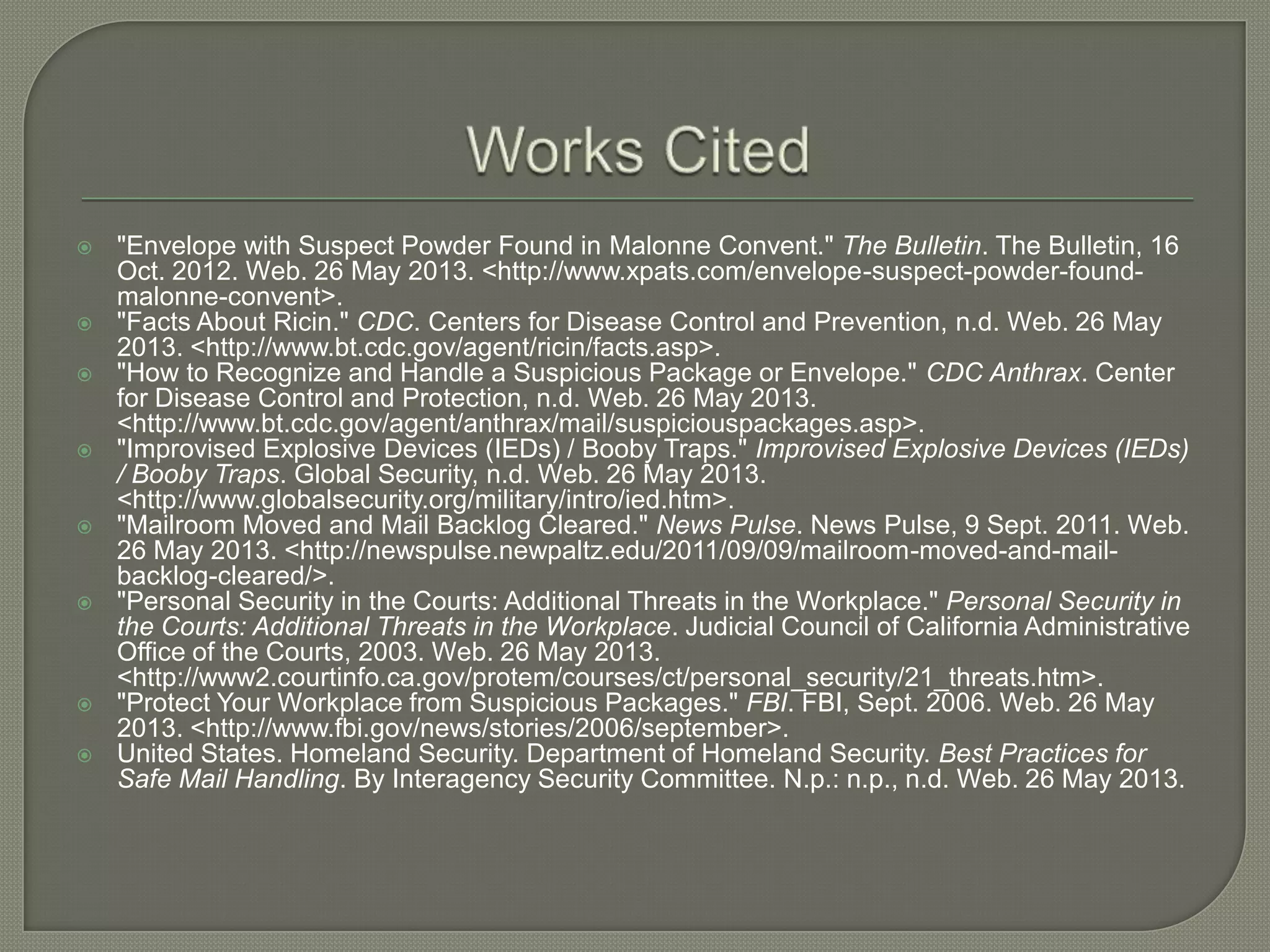 













"Envelope with Suspect Powder Found in Malonne Convent." The Bulletin. The Bulletin, 16
Oct. 2012. Web. 26 May 2013. <http://www.xpats.com/envelope-suspect-powder-foundmalonne-convent>.
"Facts About Ricin." CDC. Centers for Disease Control and Prevention, n.d. Web. 26 May
2013. <http://www.bt.cdc.gov/agent/ricin/facts.asp>.
"How to Recognize and Handle a Suspicious Package or Envelope." CDC Anthrax. Center
for Disease Control and Protection, n.d. Web. 26 May 2013.
<http://www.bt.cdc.gov/agent/anthrax/mail/suspiciouspackages.asp>.
"Improvised Explosive Devices (IEDs) / Booby Traps." Improvised Explosive Devices (IEDs)
/ Booby Traps. Global Security, n.d. Web. 26 May 2013.
<http://www.globalsecurity.org/military/intro/ied.htm>.
"Mailroom Moved and Mail Backlog Cleared." News Pulse. News Pulse, 9 Sept. 2011. Web.
26 May 2013. <http://newspulse.newpaltz.edu/2011/09/09/mailroom-moved-and-mailbacklog-cleared/>.
"Personal Security in the Courts: Additional Threats in the Workplace." Personal Security in
the Courts: Additional Threats in the Workplace. Judicial Council of California Administrative
Office of the Courts, 2003. Web. 26 May 2013.
<http://www2.courtinfo.ca.gov/protem/courses/ct/personal_security/21_threats.htm>.
"Protect Your Workplace from Suspicious Packages." FBI. FBI, Sept. 2006. Web. 26 May
2013. <http://www.fbi.gov/news/stories/2006/september>.
United States. Homeland Security. Department of Homeland Security. Best Practices for
Safe Mail Handling. By Interagency Security Committee. N.p.: n.p., n.d. Web. 26 May 2013.

 