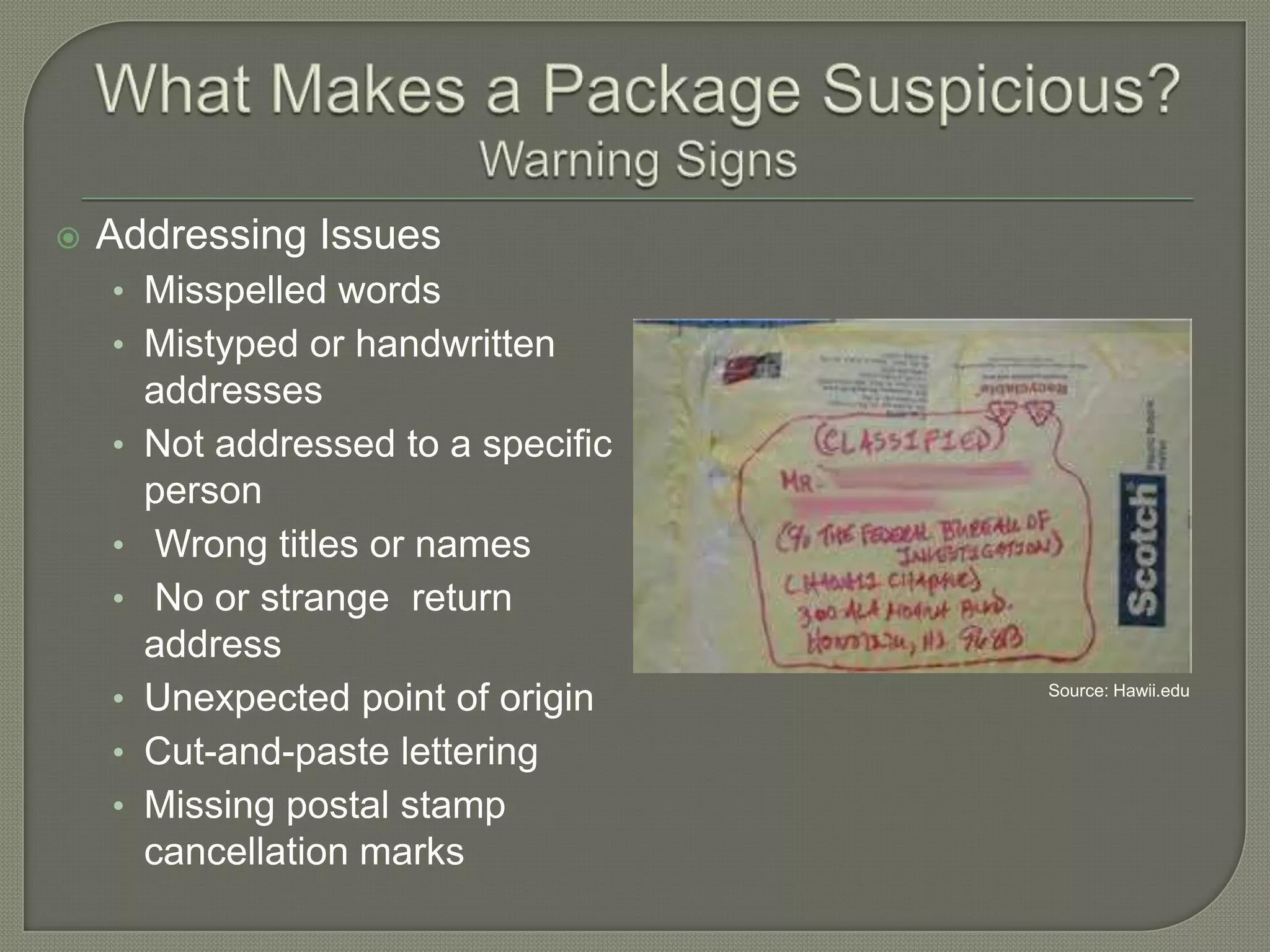 

Addressing Issues
• Misspelled words

• Mistyped or handwritten
•

•
•
•
•
•

addresses
Not addressed to a specific
person
Wrong titles or names
No or strange return
address
Unexpected point of origin
Cut-and-paste lettering
Missing postal stamp
cancellation marks

Source: Hawii.edu

 